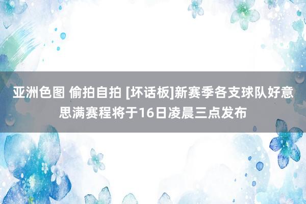 亚洲色图 偷拍自拍 [坏话板]新赛季各支球队好意思满赛程将于16日凌晨三点发布