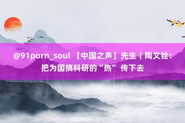 @91porn_soul 【中国之声】先生丨陶文铨：把为国搞科研的“热” 传下去