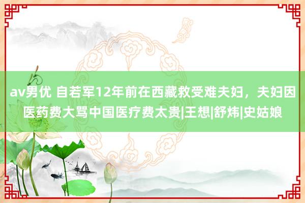 av男优 自若军12年前在西藏救受难夫妇，夫妇因医药费大骂中国医疗费太贵|王想|舒炜|史姑娘