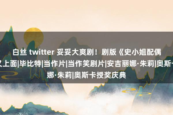 白丝 twitter 妥妥大爽剧！剧版《史小姐配偶》又惊喜又上面|毕比特|当作片|当作笑剧片|安吉丽娜·朱莉|奥斯卡授奖庆典