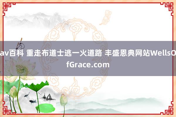 av百科 重走布道士逃一火道路 丰盛恩典网站WellsOfGrace.com