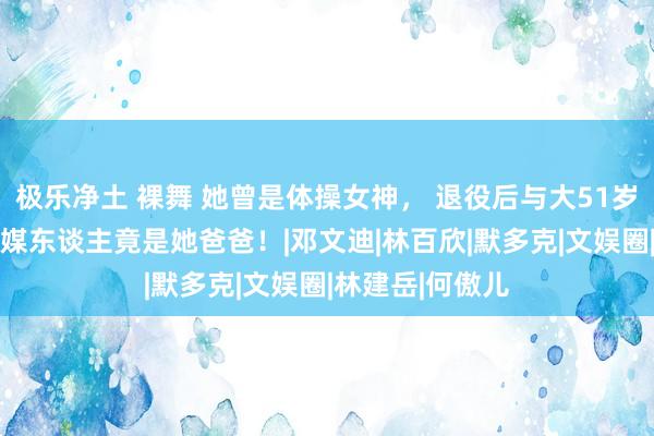 极乐净土 裸舞 她曾是体操女神， 退役后与大51岁干爹谈恋爱！ 媒东谈主竟是她爸爸！|邓文迪|林百欣|默多克|文娱圈|林建岳|何傲儿