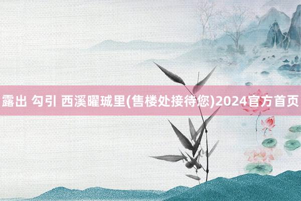 露出 勾引 西溪曜珹里(售楼处接待您)2024官方首页