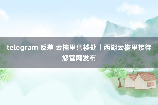 telegram 反差 云檐里售楼处丨西湖云檐里接待您官网发布