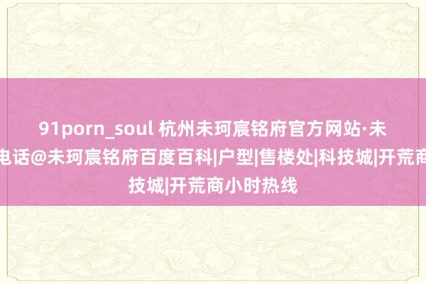 91porn_soul 杭州未珂宸铭府官方网站·未珂宸铭府电话@未珂宸铭府百度百科|户型|售楼处|科技城|开荒商小时热线