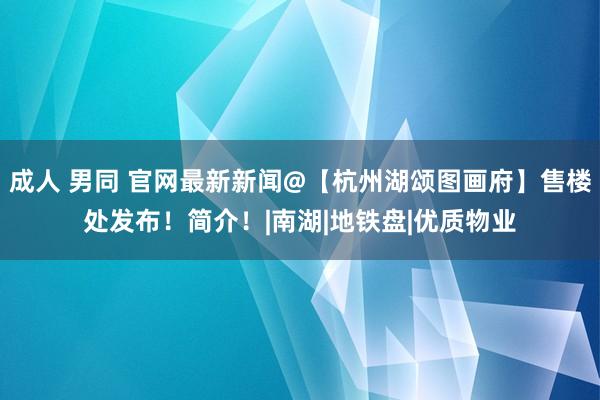 成人 男同 官网最新新闻@【杭州湖颂图画府】售楼处发布！简介！|南湖|地铁盘|优质物业