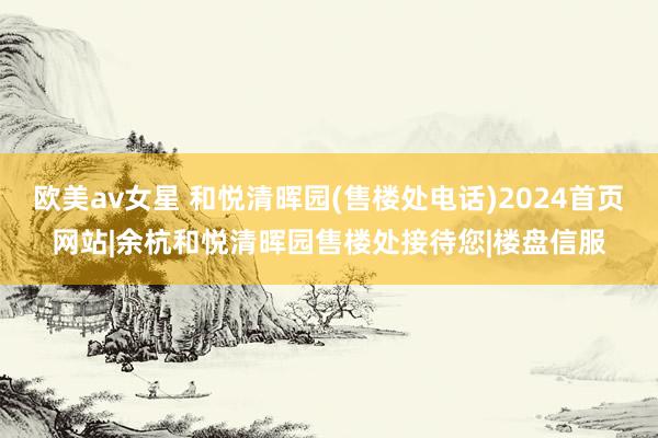 欧美av女星 和悦清晖园(售楼处电话)2024首页网站|余杭和悦清晖园售楼处接待您|楼盘信服