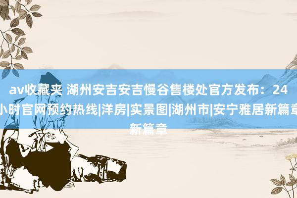 av收藏夹 湖州安吉安吉慢谷售楼处官方发布：24小时官网预约热线|洋房|实景图|湖州市|安宁雅居新篇章