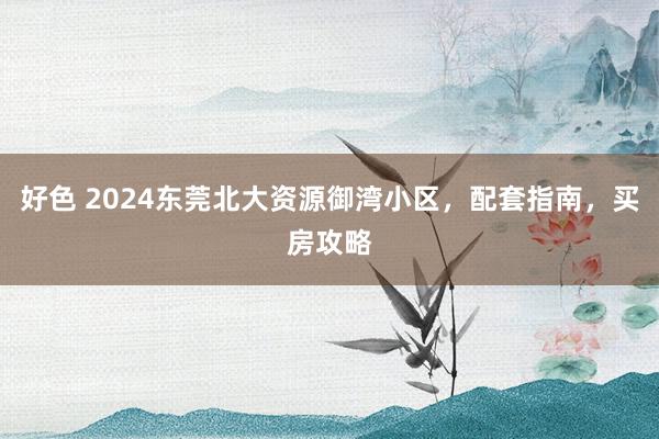 好色 2024东莞北大资源御湾小区，配套指南，买房攻略