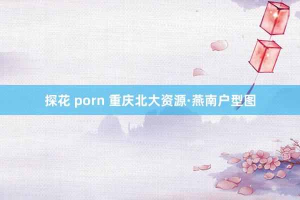 探花 porn 重庆北大资源·燕南户型图