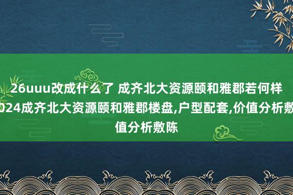 26uuu改成什么了 成齐北大资源颐和雅郡若何样?2024成齐北大资源颐和雅郡楼盘，户型配套，价值分析敷陈